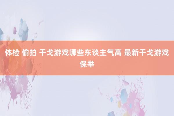 体检 偷拍 干戈游戏哪些东谈主气高 最新干戈游戏保举