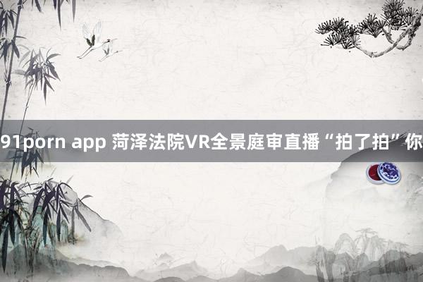 91porn app 菏泽法院VR全景庭审直播“拍了拍”你