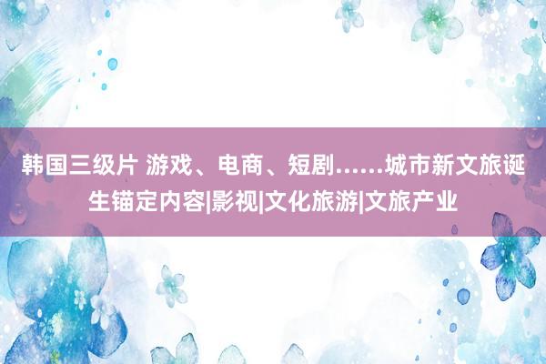 韩国三级片 游戏、电商、短剧......城市新文旅诞生锚定内容|影视|文化旅游|文旅产业