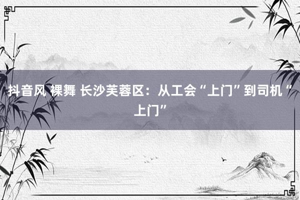 抖音风 裸舞 长沙芙蓉区：从工会“上门”到司机“上门”