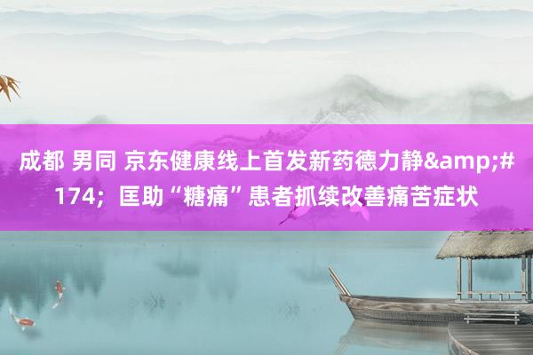 成都 男同 京东健康线上首发新药德力静&#174;  匡助“糖痛”患者抓续改善痛苦症状