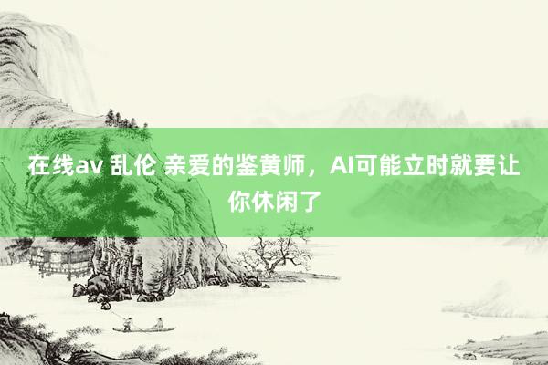 在线av 乱伦 亲爱的鉴黄师，AI可能立时就要让你休闲了