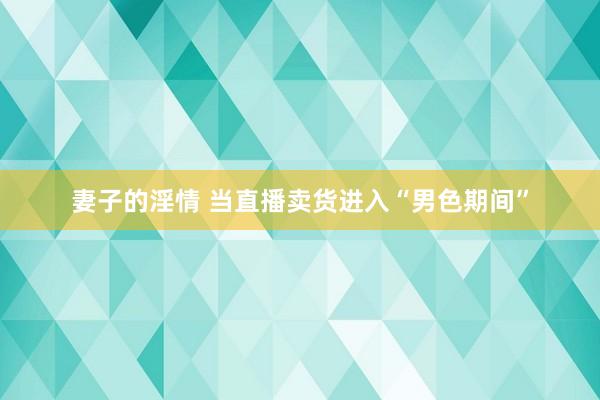 妻子的淫情 当直播卖货进入“男色期间”