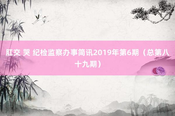 肛交 哭 纪检监察办事简讯2019年第6期（总第八十九期）