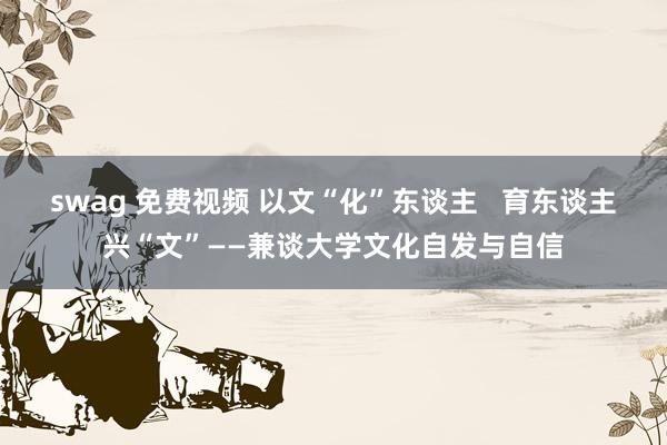 swag 免费视频 以文“化”东谈主   育东谈主兴“文”——兼谈大学文化自发与自信