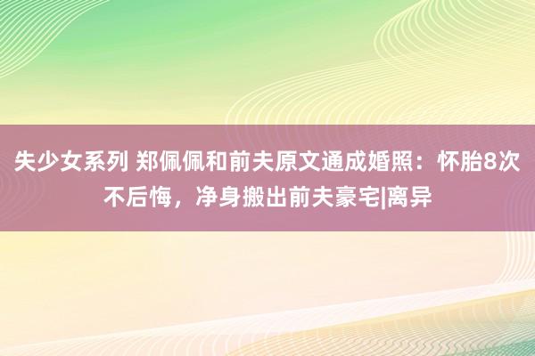 失少女系列 郑佩佩和前夫原文通成婚照：怀胎8次不后悔，净身搬出前夫豪宅|离异