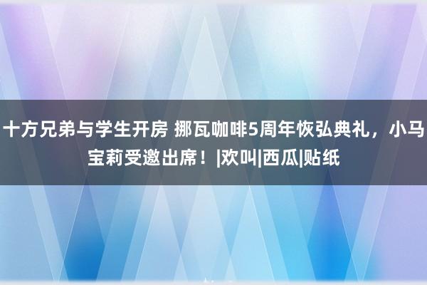 十方兄弟与学生开房 挪瓦咖啡5周年恢弘典礼，小马宝莉受邀出席！|欢叫|西瓜|贴纸