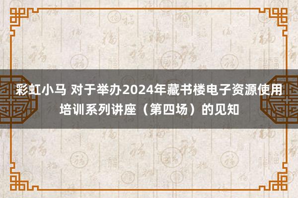 彩虹小马 对于举办2024年藏书楼电子资源使用培训系列讲座（第四场）的见知