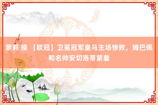 萝莉 操 【欧冠】卫冕冠军皇马主场惨败，姆巴佩和名帅安切洛蒂蒙羞