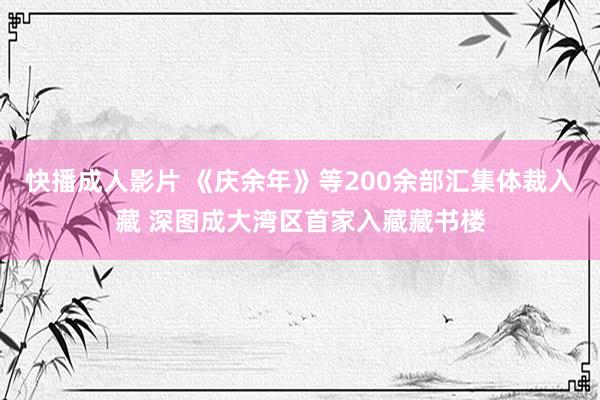 快播成人影片 《庆余年》等200余部汇集体裁入藏 深图成大湾区首家入藏藏书楼