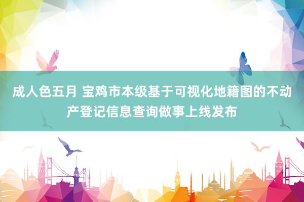 成人色五月 宝鸡市本级基于可视化地籍图的不动产登记信息查询做事上线发布