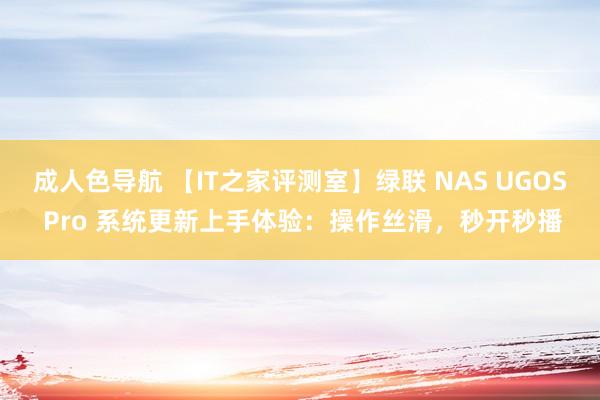 成人色导航 【IT之家评测室】绿联 NAS UGOS Pro 系统更新上手体验：操作丝滑，秒开秒播