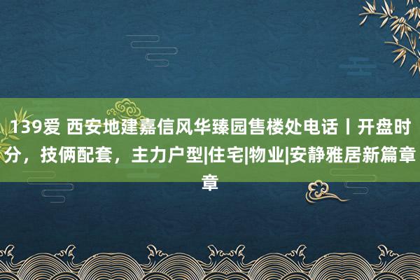 139爱 西安地建嘉信风华臻园售楼处电话丨开盘时分，技俩配套，主力户型|住宅|物业|安静雅居新篇章