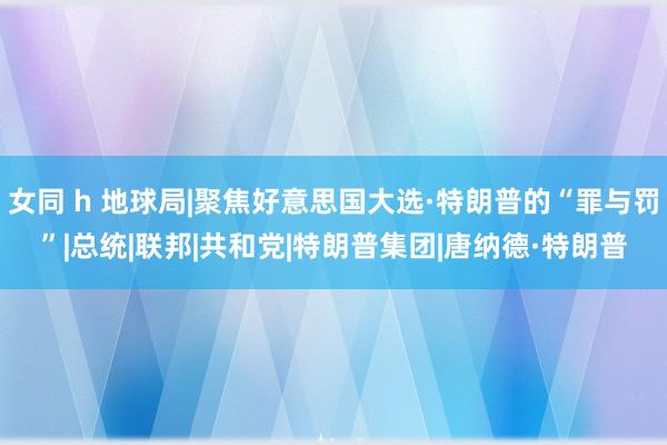 女同 h 地球局|聚焦好意思国大选·特朗普的“罪与罚”|总统|联邦|共和党|特朗普集团|唐纳德·特朗普