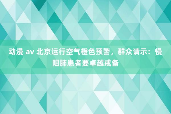 动漫 av 北京运行空气橙色预警，群众请示：慢阻肺患者要卓越戒备