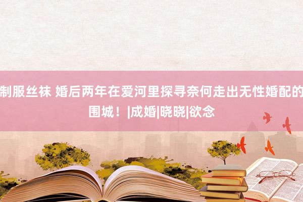 制服丝袜 婚后两年在爱河里探寻奈何走出无性婚配的围城！|成婚|晓晓|欲念