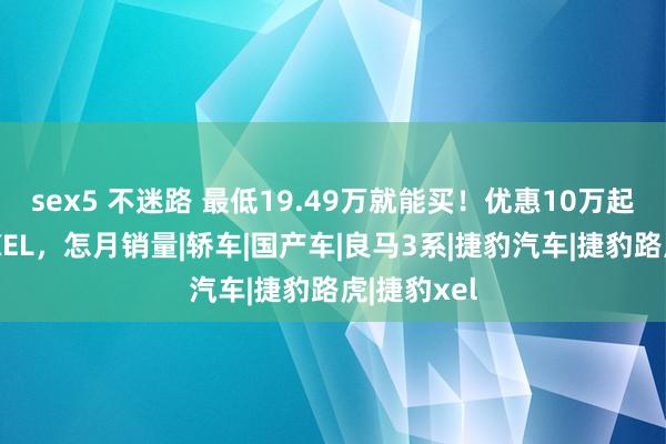 sex5 不迷路 最低19.49万就能买！优惠10万起步的捷豹XEL，怎月销量|轿车|国产车|良马3系|捷豹汽车|捷豹路虎|捷豹xel