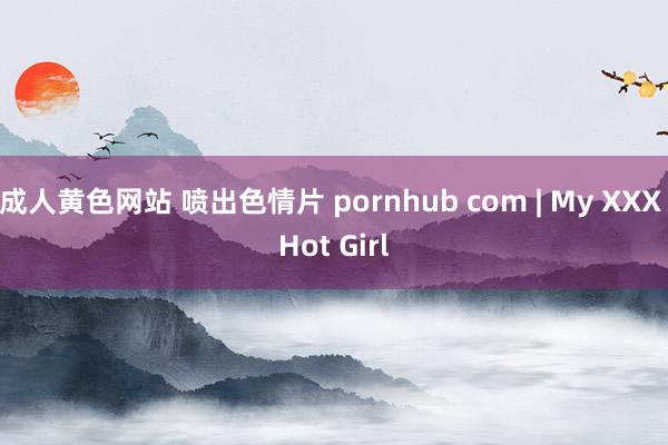 成人黄色网站 喷出色情片 pornhub com | My XXX Hot Girl