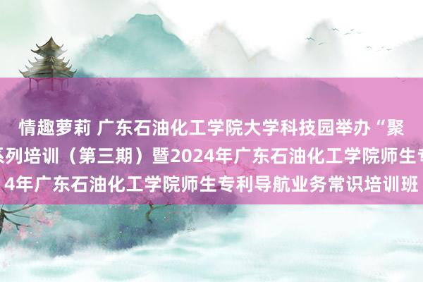 情趣萝莉 广东石油化工学院大学科技园举办“聚智翻新，通达分享”系列培训（第三期）暨2024年广东石油化工学院师生专利导航业务常识培训班