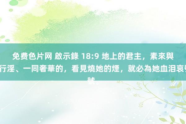 免费色片网 啟示錄 18:9 地上的君主，素來與她行淫、一同奢華的，看見燒她的煙，就必為她血泪哀號。