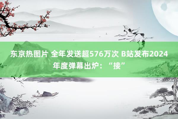 东京热图片 全年发送超576万次 B站发布2024年度弹幕出炉：“接”