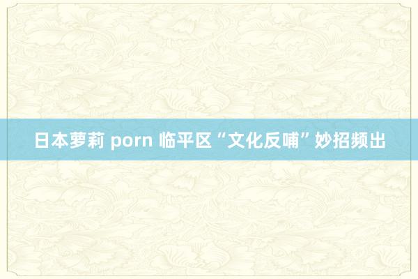 日本萝莉 porn 临平区“文化反哺”妙招频出