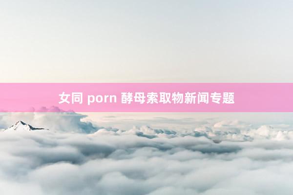 女同 porn 酵母索取物新闻专题