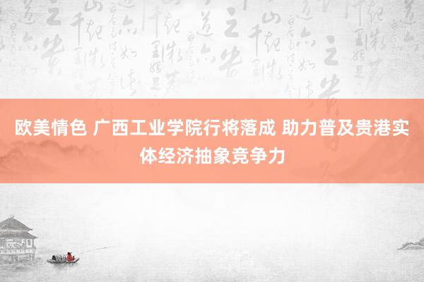 欧美情色 广西工业学院行将落成 助力普及贵港实体经济抽象竞争力