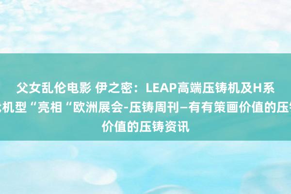 父女乱伦电影 伊之密：LEAP高端压铸机及H系列二代机型“亮相“欧洲展会-压铸周刊—有有策画价值的压铸资讯