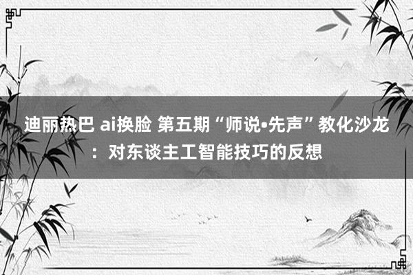 迪丽热巴 ai换脸 第五期“师说•先声”教化沙龙：对东谈主工智能技巧的反想