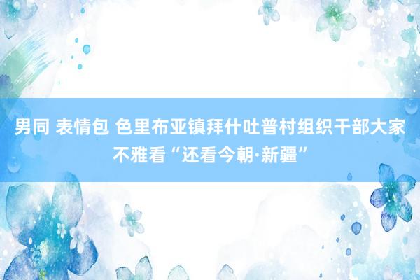 男同 表情包 色里布亚镇拜什吐普村组织干部大家不雅看“还看今朝·新疆”