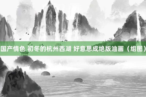 国产情色 初冬的杭州西湖 好意思成绝版油画（组图）