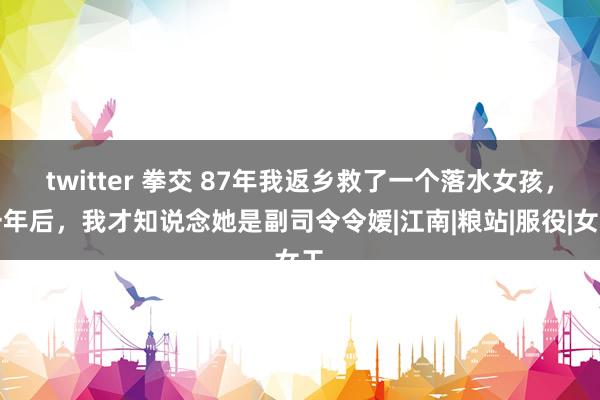 twitter 拳交 87年我返乡救了一个落水女孩，一年后，我才知说念她是副司令令嫒|江南|粮站|服役|女工