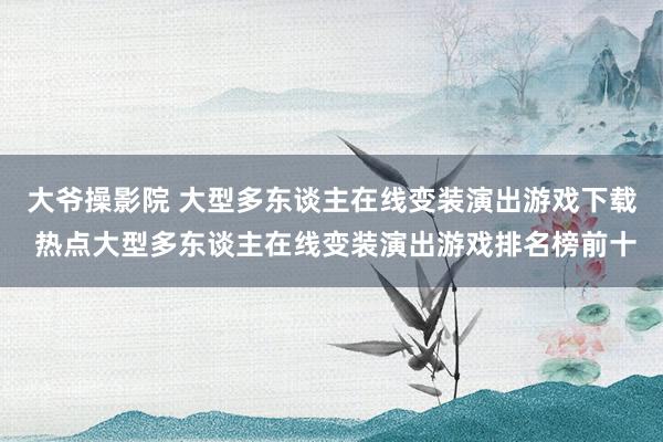 大爷操影院 大型多东谈主在线变装演出游戏下载 热点大型多东谈主在线变装演出游戏排名榜前十