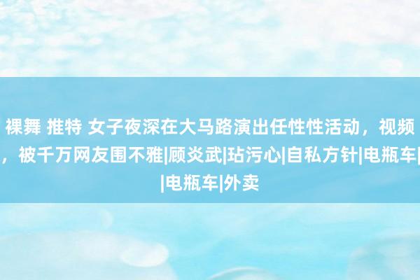 裸舞 推特 女子夜深在大马路演出任性性活动，视频流出，被千万网友围不雅|顾炎武|玷污心|自私方针|电瓶车|外卖