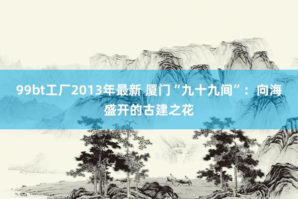 99bt工厂2013年最新 厦门“九十九间”：向海盛开的古建之花