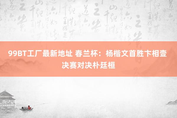 99BT工厂最新地址 春兰杯：杨楷文首胜卞相壹 决赛对决朴廷桓