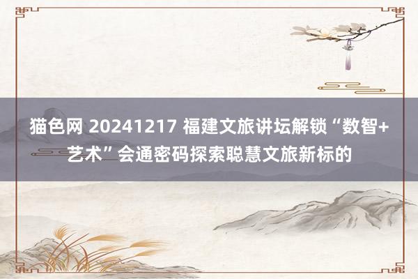 猫色网 20241217 福建文旅讲坛解锁“数智+艺术”会通密码探索聪慧文旅新标的