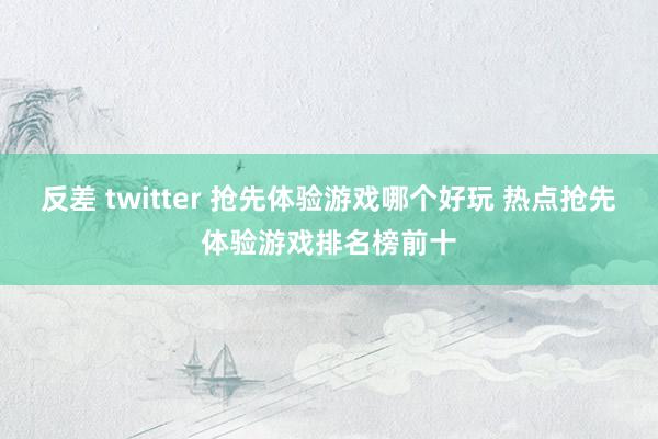 反差 twitter 抢先体验游戏哪个好玩 热点抢先体验游戏排名榜前十