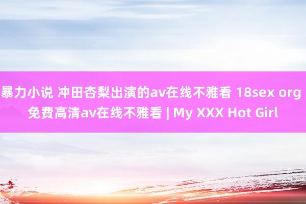 暴力小说 冲田杏梨出演的av在线不雅看 18sex org 免費高清av在线不雅看 | My XXX Hot Girl