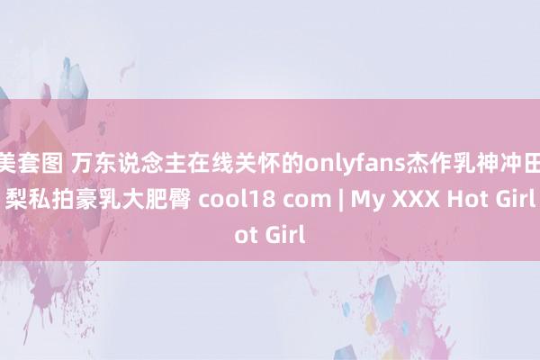 精美套图 万东说念主在线关怀的onlyfans杰作乳神冲田杏梨私拍豪乳大肥臀 cool18 com | My XXX Hot Girl