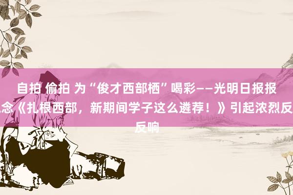 自拍 偷拍 为“俊才西部栖”喝彩——光明日报报说念《扎根西部，新期间学子这么遴荐！》引起浓烈反响